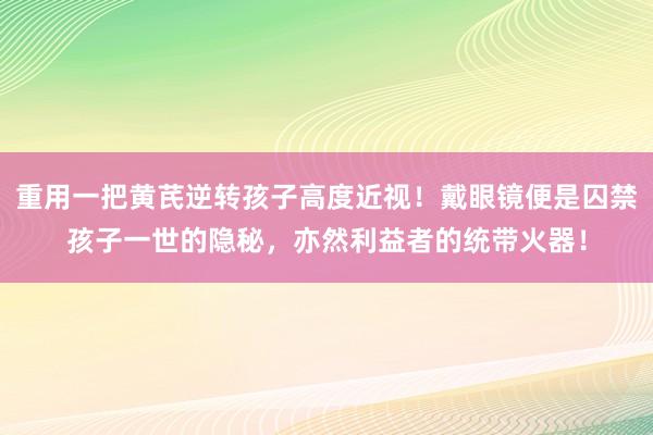 重用一把黄芪逆转孩子高度近视！戴眼镜便是囚禁孩子一世的隐秘，亦然利益者的统带火器！