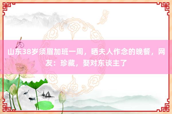 山东38岁须眉加班一周，晒夫人作念的晚餐，网友：珍藏，娶对东谈主了