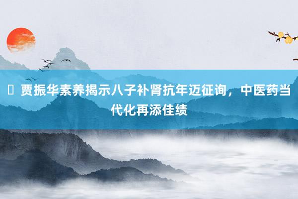 ​贾振华素养揭示八子补肾抗年迈征询，中医药当代化再添佳绩