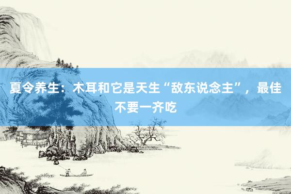 夏令养生：木耳和它是天生“敌东说念主”，最佳不要一齐吃