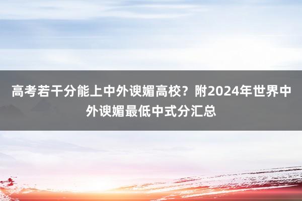 高考若干分能上中外谀媚高校？附2024年世界中外谀媚最低中式分汇总