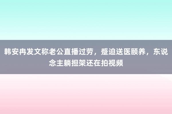 韩安冉发文称老公直播过劳，蹙迫送医颐养，东说念主躺担架还在拍视频