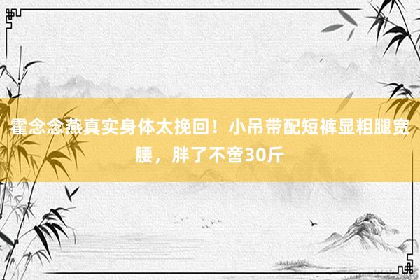 霍念念燕真实身体太挽回！小吊带配短裤显粗腿宽腰，胖了不啻30斤