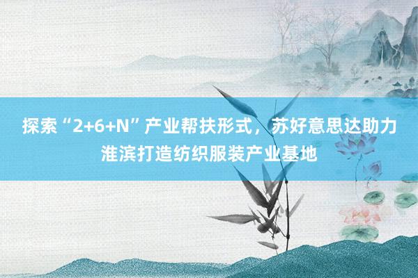 探索“2+6+N”产业帮扶形式，苏好意思达助力淮滨打造纺织服装产业基地