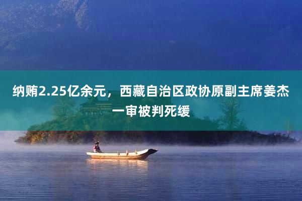 纳贿2.25亿余元，西藏自治区政协原副主席姜杰一审被判死缓