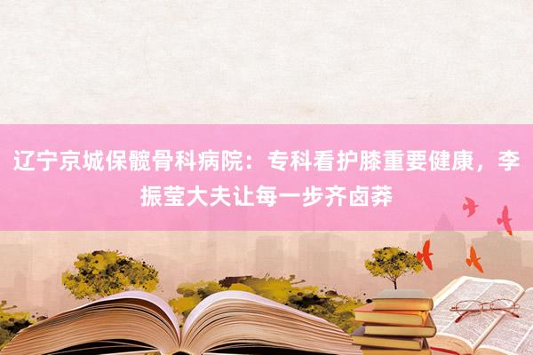 辽宁京城保髋骨科病院：专科看护膝重要健康，李振莹大夫让每一步齐卤莽