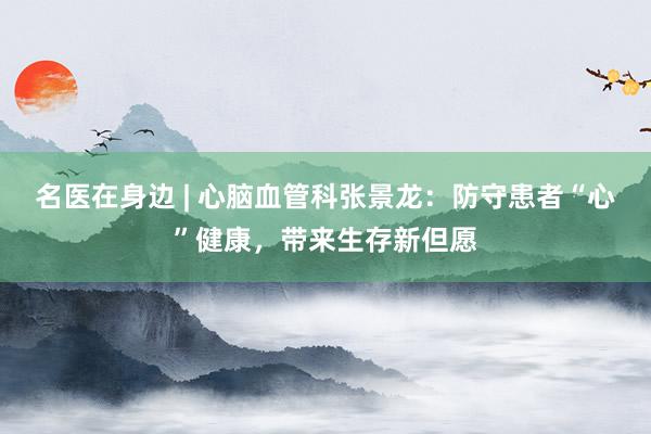 名医在身边 | 心脑血管科张景龙：防守患者“心”健康，带来生存新但愿