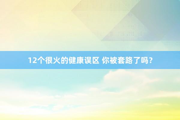 12个很火的健康误区 你被套路了吗？