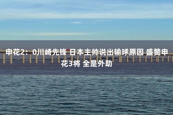 申花2：0川崎先锋 日本主帅说出输球原因 盛赞申花3将 全是外助