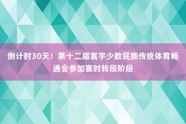 倒计时30天！第十二届寰宇少数民族传统体育畅通会参加赛时转段阶段