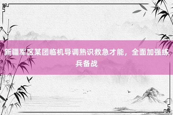 新疆军区某团临机导调熟识救急才能，全面加强练兵备战