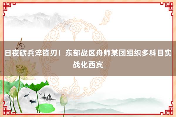 日夜砺兵淬锋刃！东部战区舟师某团组织多科目实战化西宾