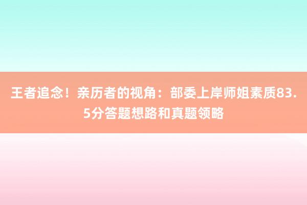 王者追念！亲历者的视角：部委上岸师姐素质83.5分答题想路和真题领略