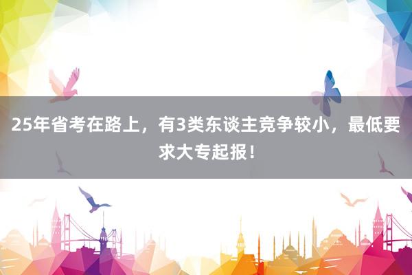 25年省考在路上，有3类东谈主竞争较小，最低要求大专起报！