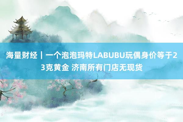 海量财经｜一个泡泡玛特LABUBU玩偶身价等于23克黄金 济南所有门店无现货