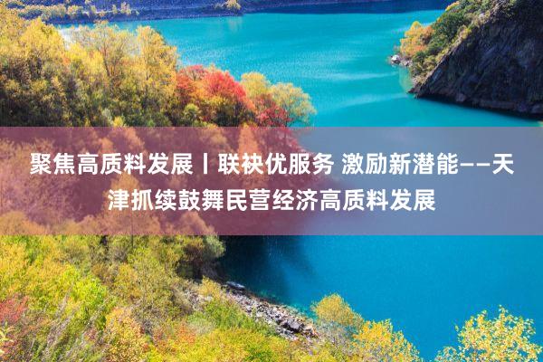 聚焦高质料发展丨联袂优服务 激励新潜能——天津抓续鼓舞民营经济高质料发展