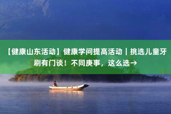 【健康山东活动】健康学问提高活动｜挑选儿童牙刷有门谈！不同庚事，这么选→