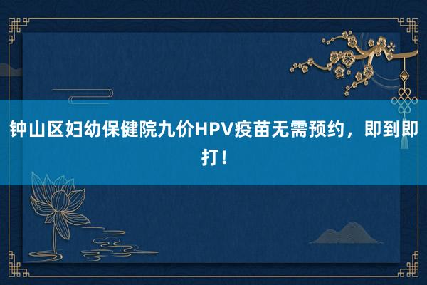 钟山区妇幼保健院九价HPV疫苗无需预约，即到即打！