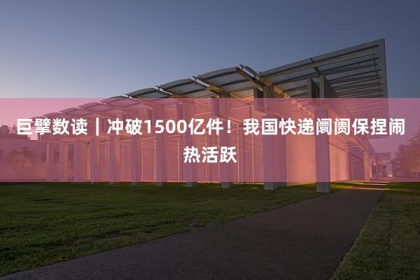 巨擘数读｜冲破1500亿件！我国快递阛阓保捏闹热活跃