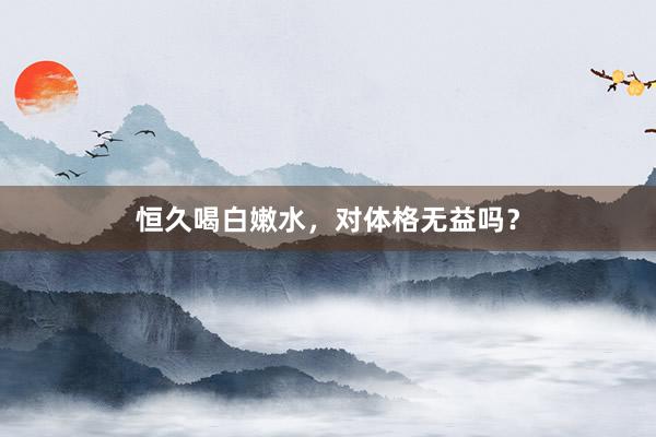 恒久喝白嫩水，对体格无益吗？