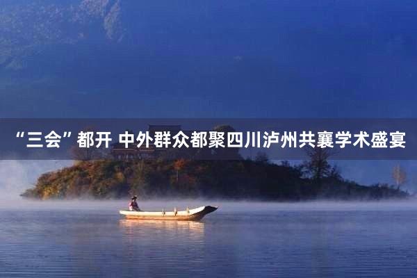 “三会”都开 中外群众都聚四川泸州共襄学术盛宴