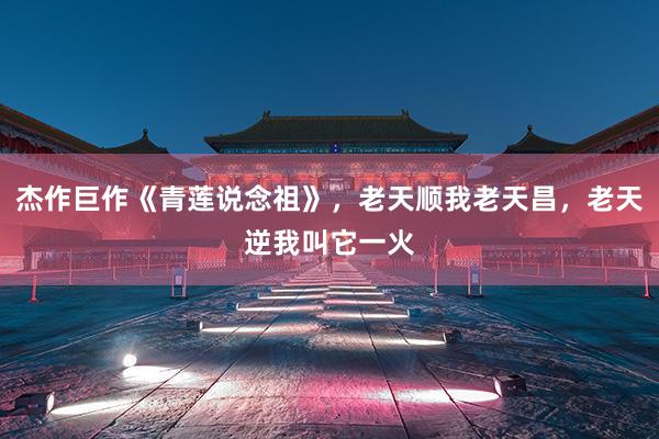 杰作巨作《青莲说念祖》，老天顺我老天昌，老天逆我叫它一火