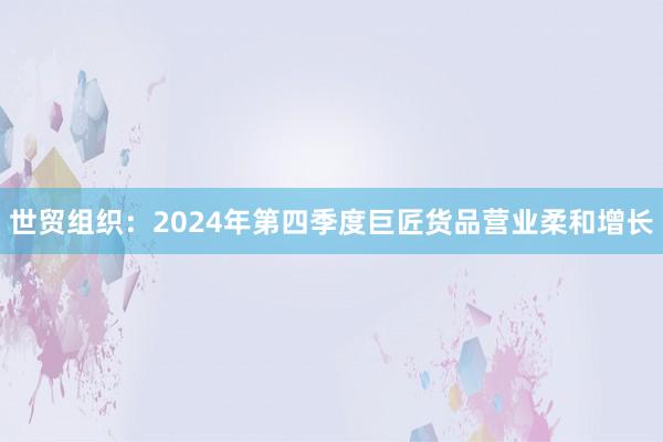 世贸组织：2024年第四季度巨匠货品营业柔和增长