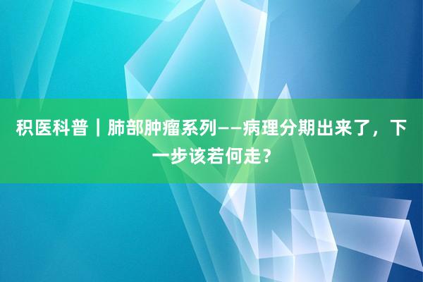 积医科普｜肺部肿瘤系列——病理分期出来了，下一步该若何走？